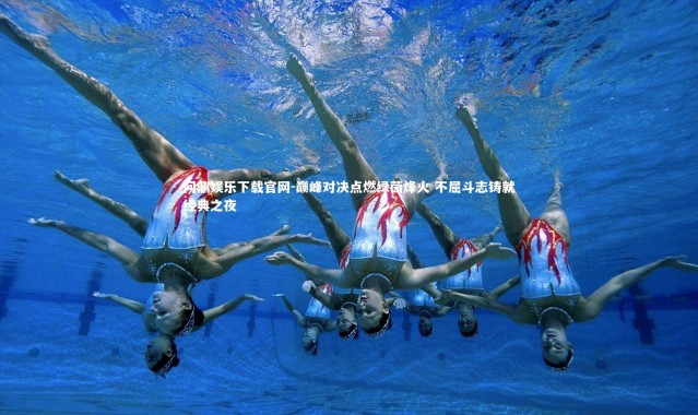 问鼎娱乐下载官网-巅峰对决点燃绿茵烽火 不屈斗志铸就经典之夜