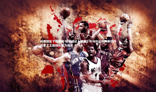 问鼎娱乐下载官网-知名经纪人建言，卡马尔达应弃莱切转投意乙上游球队蓄力成长