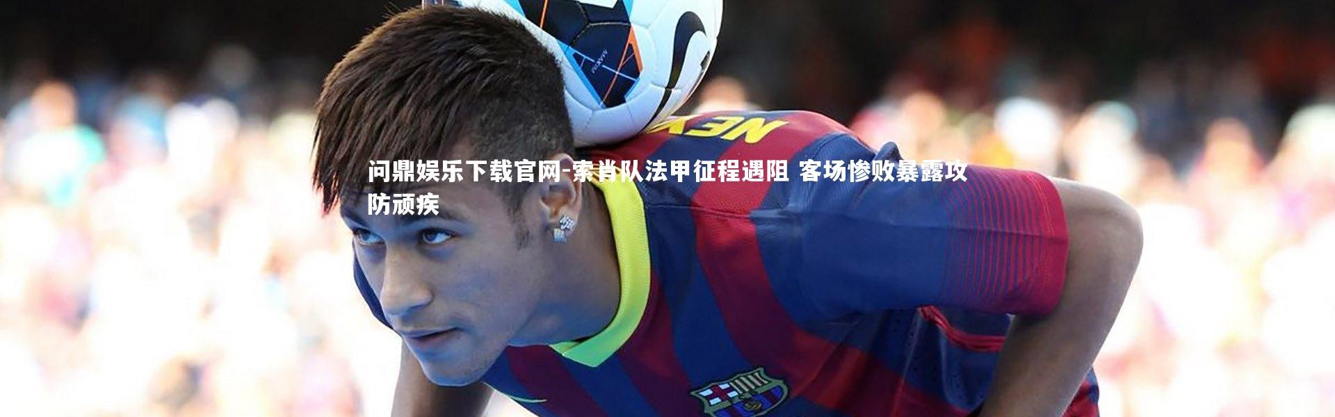 问鼎娱乐下载官网-索肖队法甲征程遇阻 客场惨败暴露攻防顽疾