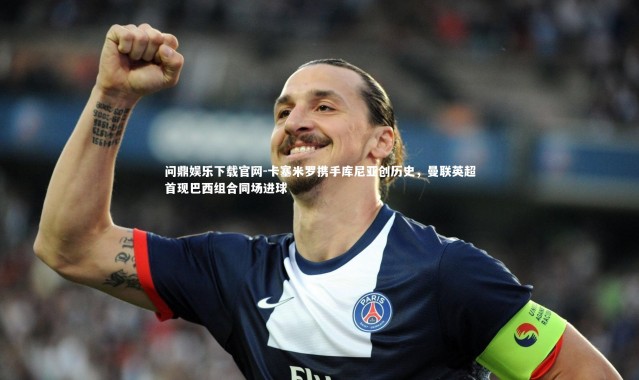 问鼎娱乐下载官网-卡塞米罗携手库尼亚创历史，曼联英超首现巴西组合同场进球