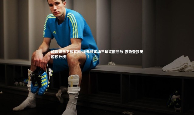 问鼎娱乐下载官网-埃弗顿客场三球完胜劲敌 强势登顶英超积分榜