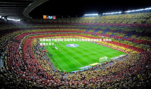 问鼎娱乐下载官网-白俄罗斯与立陶宛鏖战绿茵场 攻防拉锯难分高下