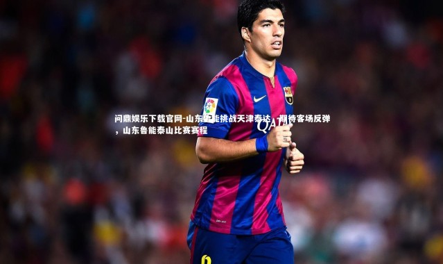 问鼎娱乐下载官网-山东鲁能挑战天津泰达，期待客场反弹，山东鲁能泰山比赛赛程