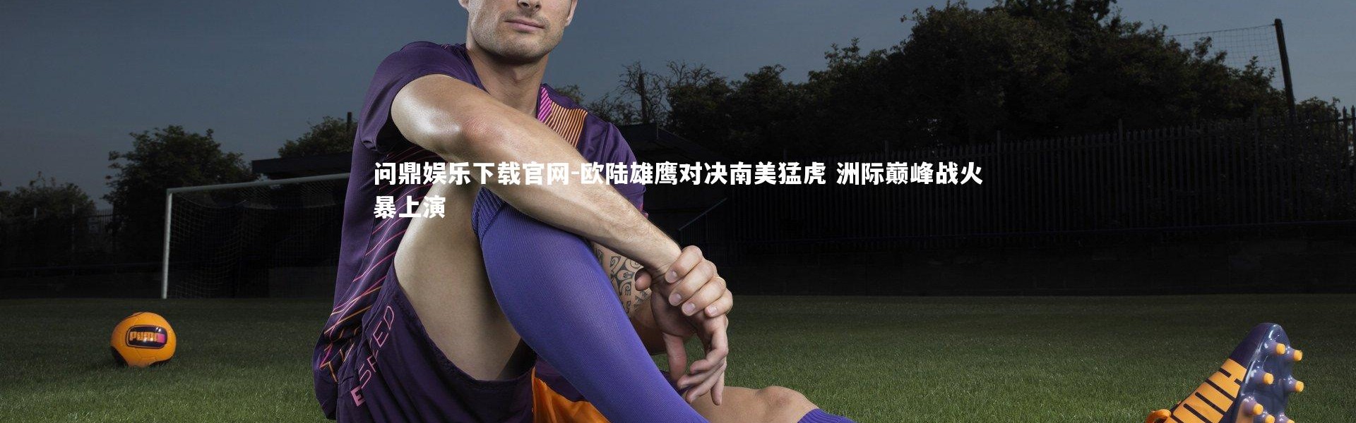 问鼎娱乐下载官网-欧陆雄鹰对决南美猛虎 洲际巅峰战火暴上演