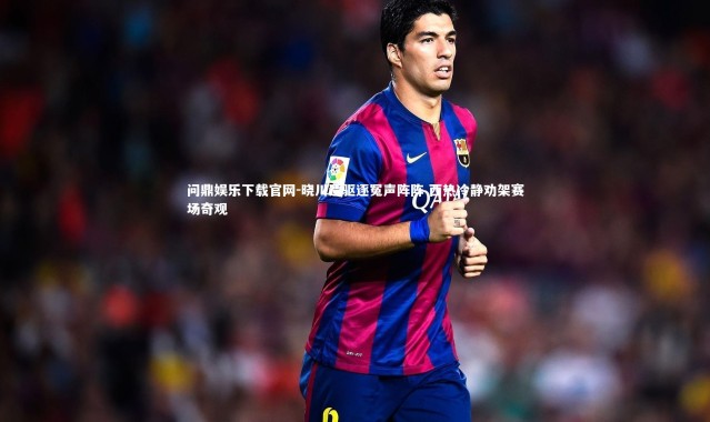 问鼎娱乐下载官网-晓川遭驱逐冤声阵阵 西热冷静劝架赛场奇观