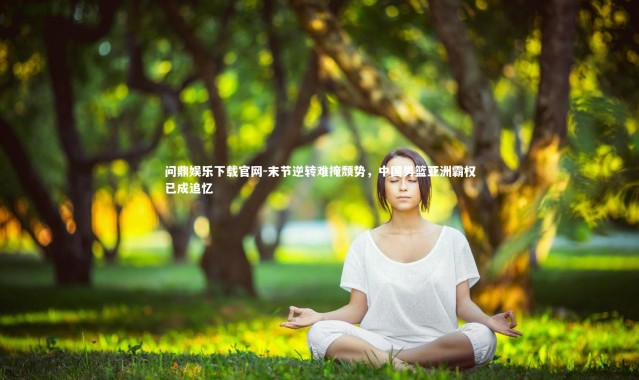 问鼎娱乐下载官网-末节逆转难掩颓势，中国男篮亚洲霸权已成追忆