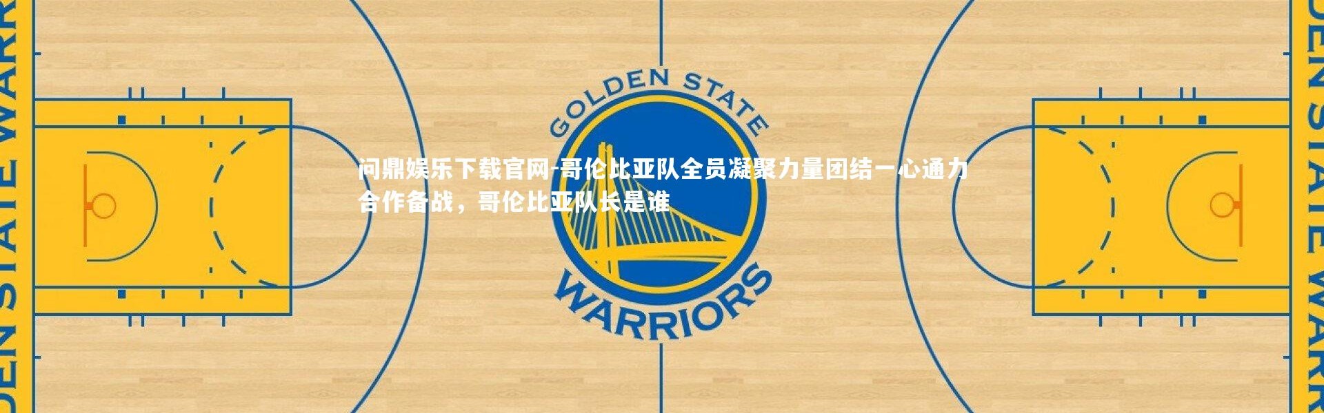 问鼎娱乐下载官网-哥伦比亚队全员凝聚力量团结一心通力合作备战，哥伦比亚队长是谁