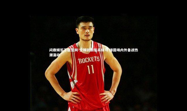 问鼎娱乐下载官网-全球劲旅厉兵秣马 绿茵场内外备战热潮涌动