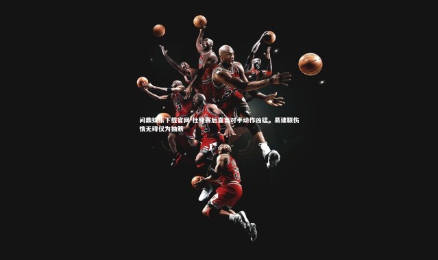 问鼎娱乐下载官网-杜锋赛后直言对手动作凶猛，易建联伤情无碍仅为抽筋