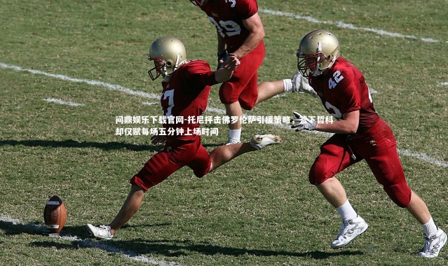 问鼎娱乐下载官网-托尼抨击佛罗伦萨引援策略，签下哲科却仅赋每场五分钟上场时间