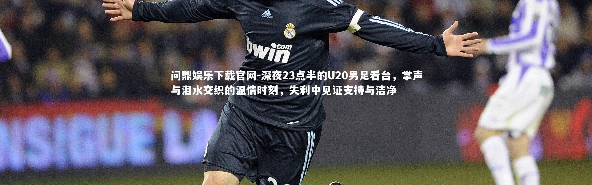 问鼎娱乐下载官网-深夜23点半的U20男足看台，掌声与泪水交织的温情时刻，失利中见证支持与洁净