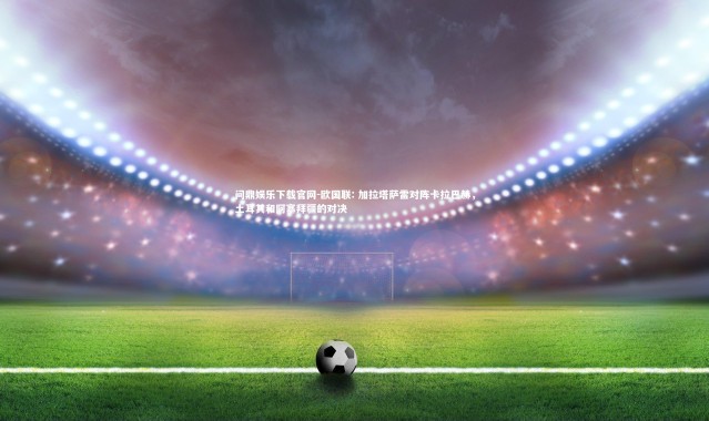 问鼎娱乐下载官网-欧国联: 加拉塔萨雷对阵卡拉巴赫，土耳其和阿塞拜疆的对决