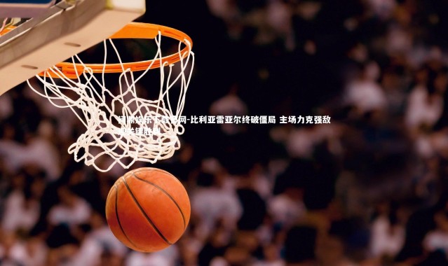 问鼎娱乐下载官网-比利亚雷亚尔终破僵局 主场力克强敌迎关键胜利