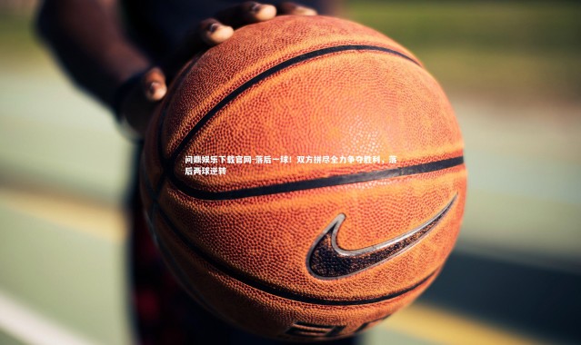 问鼎娱乐下载官网-落后一球！双方拼尽全力争夺胜利，落后两球逆转