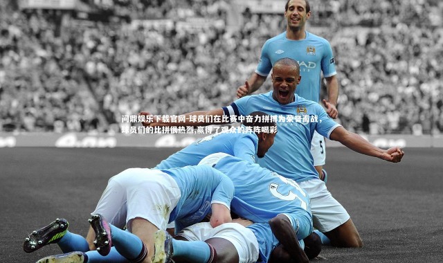 问鼎娱乐下载官网-球员们在比赛中奋力拼搏为荣誉而战，球员们的比拼很热烈,赢得了观众的阵阵喝彩