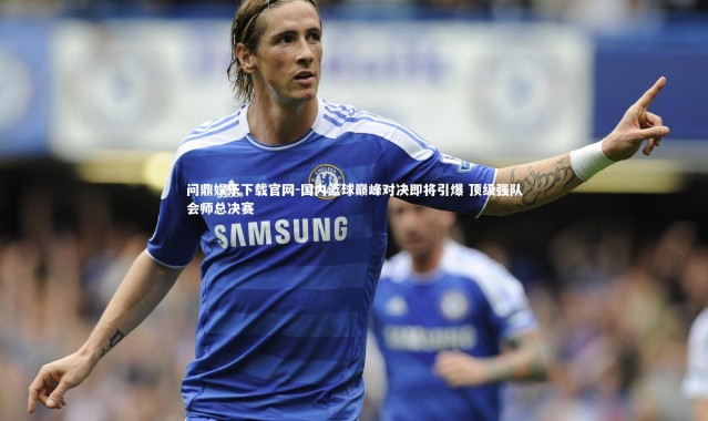 问鼎娱乐下载官网-国内篮球巅峰对决即将引爆 顶级强队会师总决赛