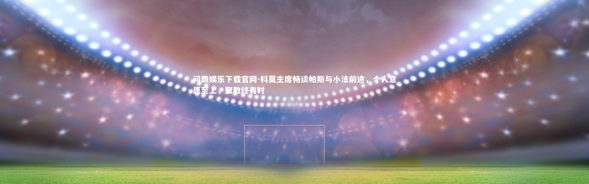 问鼎娱乐下载官网-科莫主席畅谈帕斯与小法前途，个人意愿至上，聚散终有时