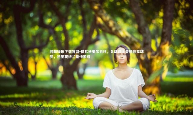 问鼎娱乐下载官网-格瓦迪奥尔自述，足球路上曾徘徊篮球梦，初至英格兰羞怯萦绕