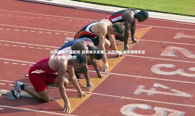 问鼎娱乐下载官网-首钢郭少无悔，北控团队总决赛殊死逆袭，首钢vs北控