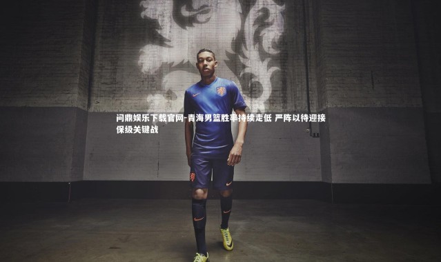 问鼎娱乐下载官网-青海男篮胜率持续走低 严阵以待迎接保级关键战