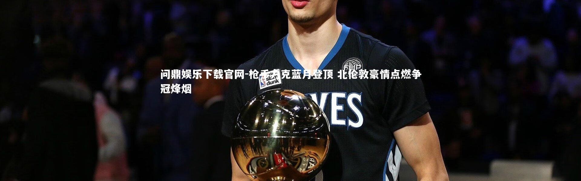 问鼎娱乐下载官网-枪手力克蓝月登顶 北伦敦豪情点燃争冠烽烟