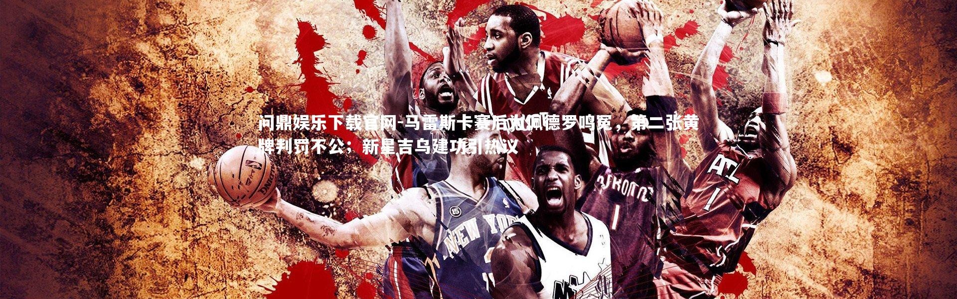 问鼎娱乐下载官网-马雷斯卡赛后为佩德罗鸣冤，第二张黄牌判罚不公；新星吉乌建功引热议