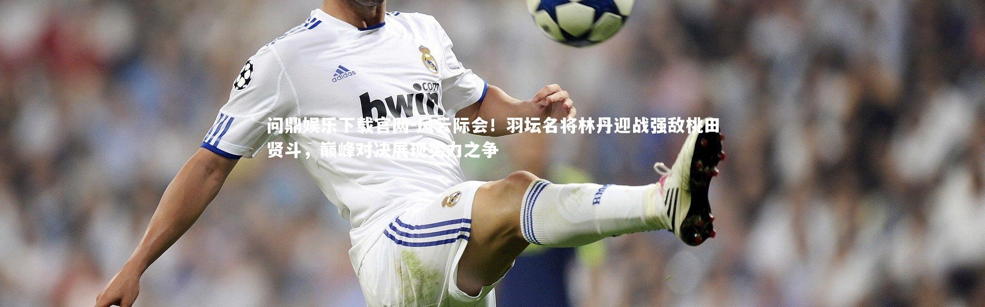 问鼎娱乐下载官网-风云际会！羽坛名将林丹迎战强敌桃田贤斗，巅峰对决展现实力之争