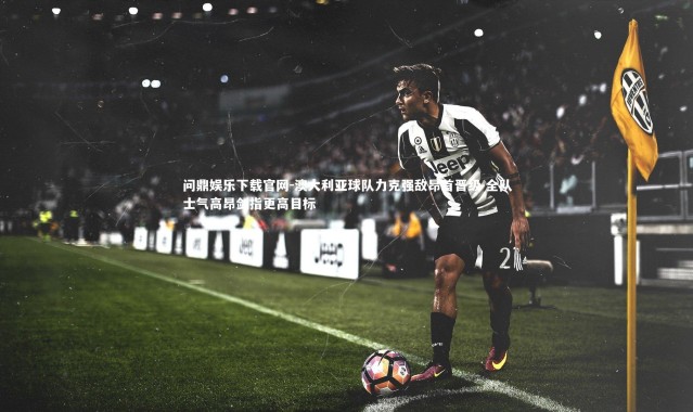 问鼎娱乐下载官网-澳大利亚球队力克强敌昂首晋级 全队士气高昂剑指更高目标