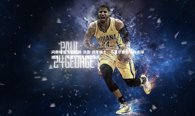 问鼎娱乐下载官网-法国-战平瑞士，马夏尔最后一脚点球绝杀，，马夏尔没入选法国队