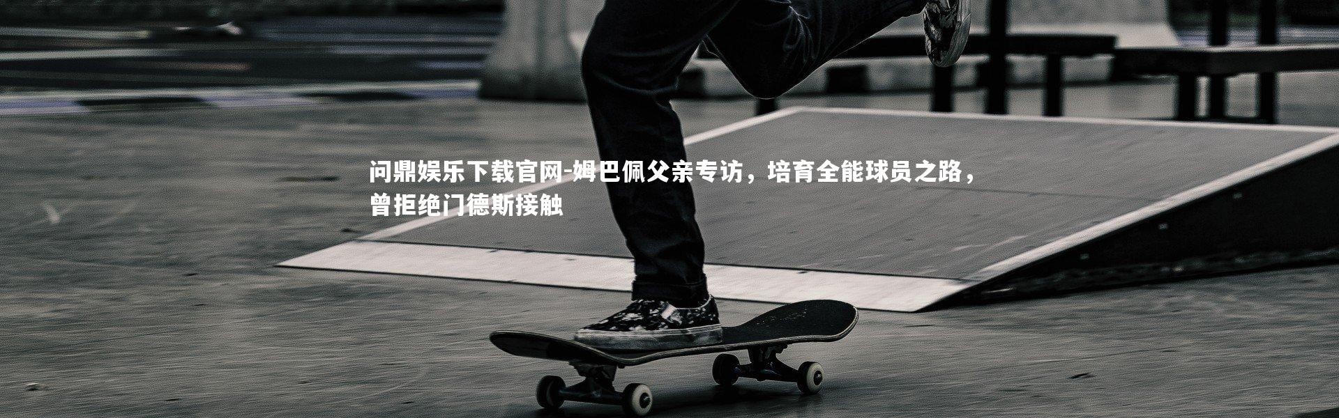 问鼎娱乐下载官网-姆巴佩父亲专访，培育全能球员之路，曾拒绝门德斯接触