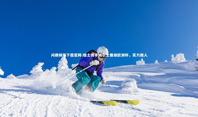 问鼎娱乐下载官网-瑞士携手威尔士晋级欧洲杯，实力傲人