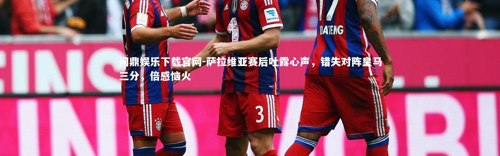 问鼎娱乐下载官网-萨拉维亚赛后吐露心声，错失对阵皇马三分，倍感恼火