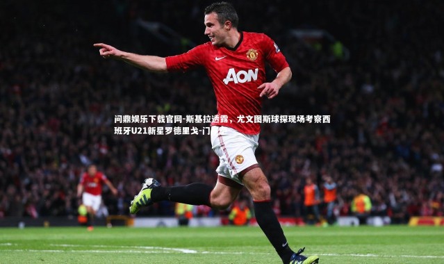 问鼎娱乐下载官网-斯基拉透露，尤文图斯球探现场考察西班牙U21新星罗德里戈-门多萨