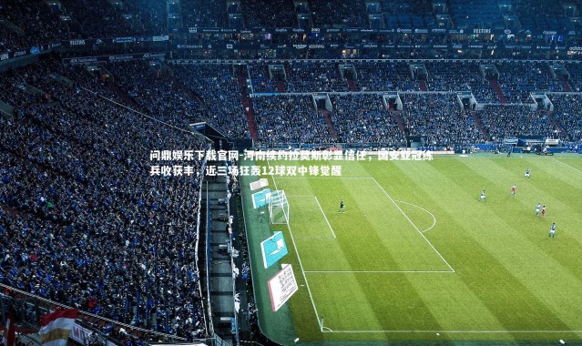 问鼎娱乐下载官网-河南续约拉莫斯彰显信任，国安亚冠练兵收获丰，近三场狂轰12球双中锋觉醒