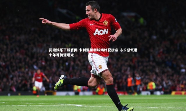 问鼎娱乐下载官网-卡利亚里新球场终获批准 市长感慨近十年等待迎曙光