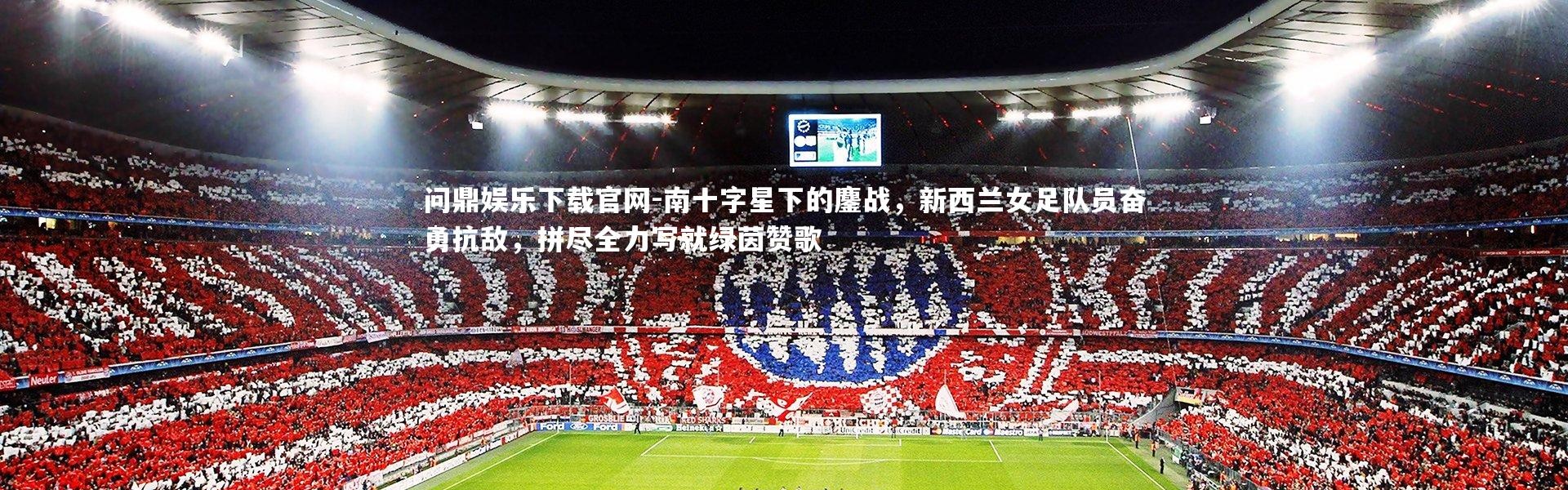 问鼎娱乐下载官网-南十字星下的鏖战，新西兰女足队员奋勇抗敌，拼尽全力写就绿茵赞歌