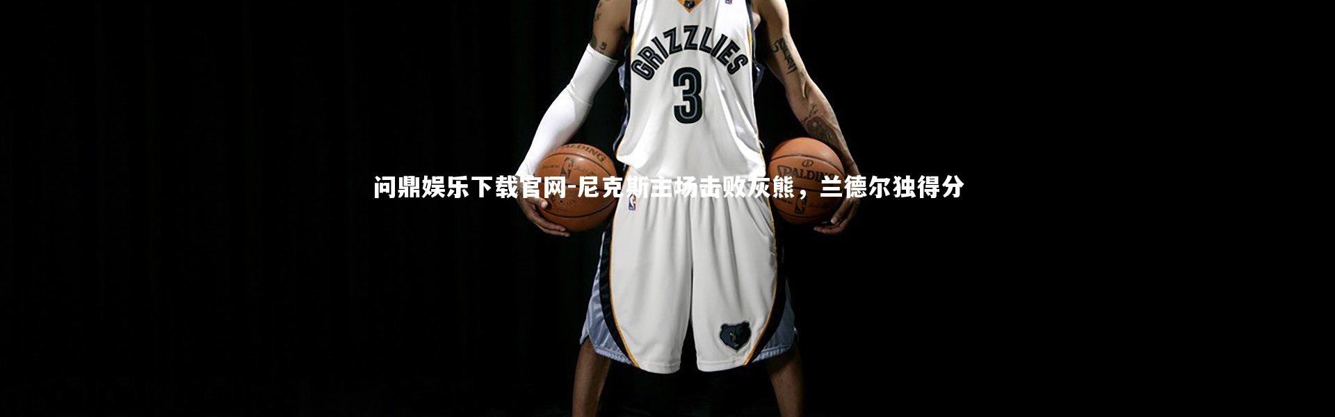 问鼎娱乐下载官网-尼克斯主场击败灰熊，兰德尔独得分