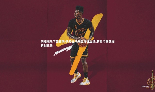 问鼎娱乐下载官网-快船主场崩盘惨遭血洗 新星闪耀数据再创纪录